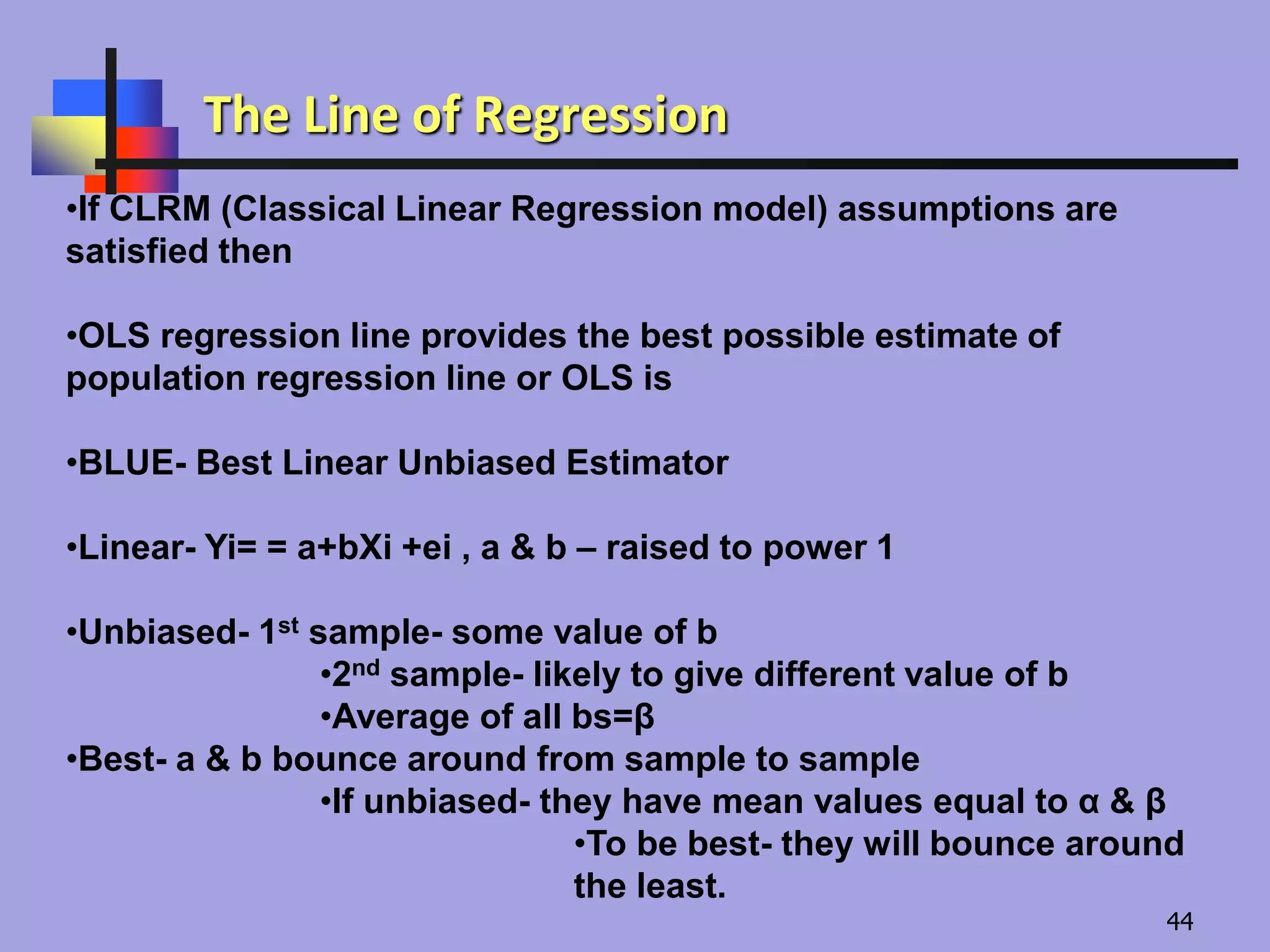 •If CLRM (Classical Linear Regression model) assumptions are
satisfied then
•OLS regression line provides the best possible estimate of
population regression line or OLS is
•BLUE- Best Linear Unbiased Estimator
•Linear- Yi= = a+bXi +ei , a & b – raised to power 1
•Unbiased- 1st sample- some value of b
•2nd sample- likely to give different value of b
•Average of all bs=β
•Best- a & b bounce around from sample to sample
•If unbiased- they have mean values equal to α & β
•To be best- they will bounce around
the least.
The Line of Regression
44
 
