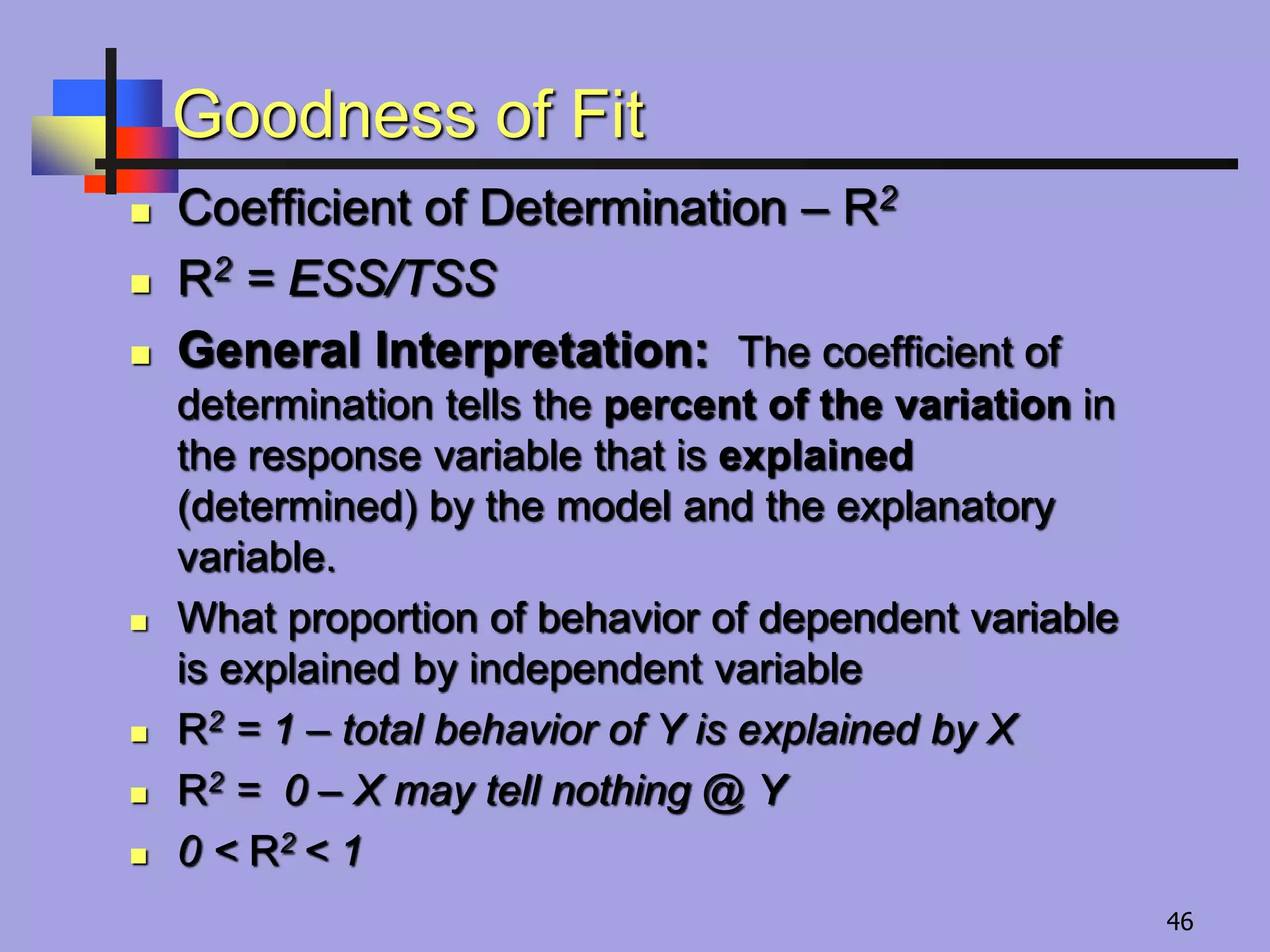 Goodness of Fit
 Coefficient of Determination – R2
 R2 = ESS/TSS
 General Interpretation: The coefficient of
determination tells the percent of the variation in
the response variable that is explained
(determined) by the model and the explanatory
variable.
 What proportion of behavior of dependent variable
is explained by independent variable
 R2 = 1 – total behavior of Y is explained by X
 R2 = 0 – X may tell nothing @ Y
 0 ˂ R2 ˂ 1
46
 