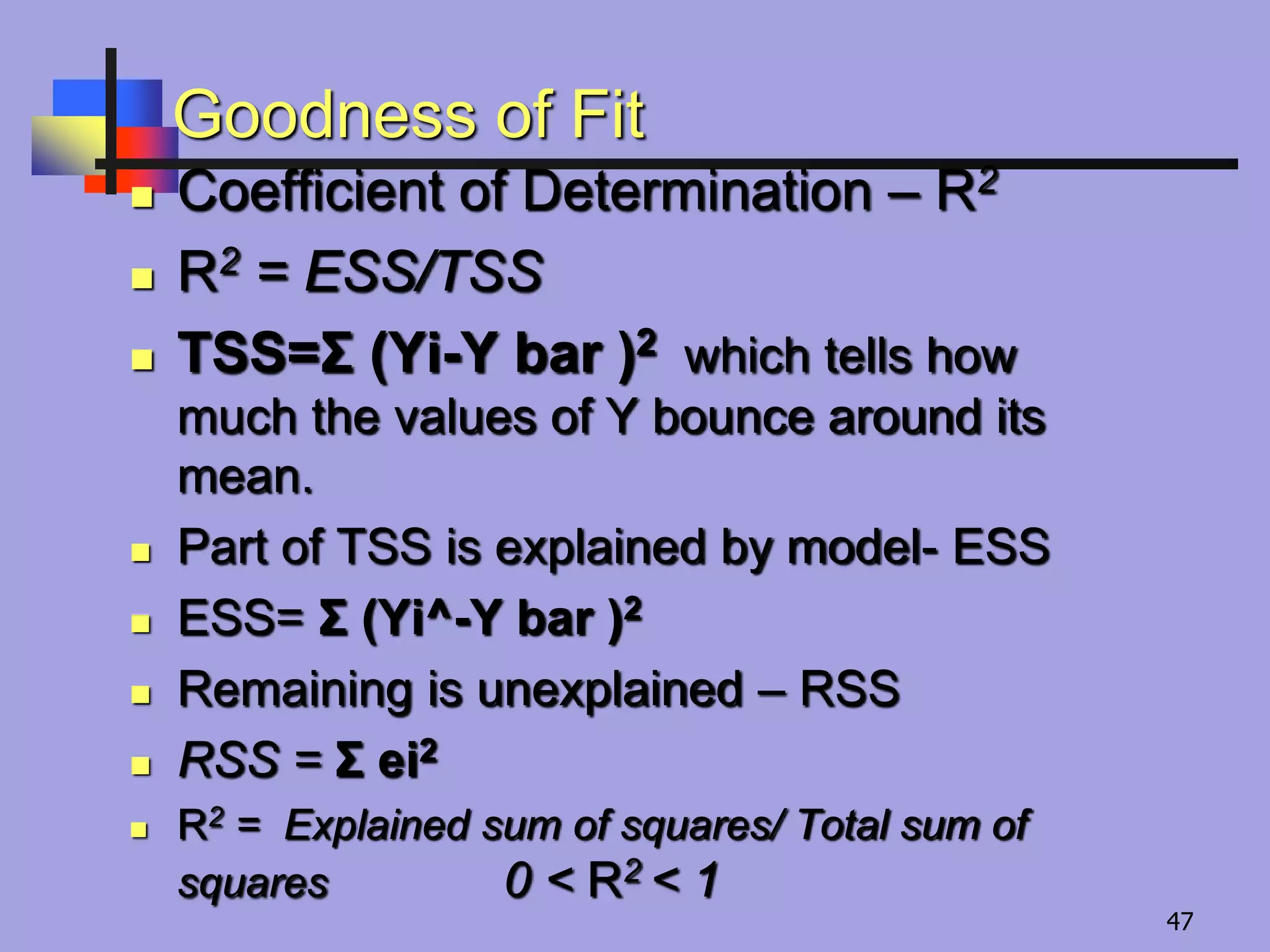 Goodness of Fit
 Coefficient of Determination – R2
 R2 = ESS/TSS
 TSS=Σ (Yi-Y bar )2 which tells how
much the values of Y bounce around its
mean.
 Part of TSS is explained by model- ESS
 ESS= Σ (Yi^-Y bar )2
 Remaining is unexplained – RSS
 RSS = Σ ei2
 R2 = Explained sum of squares/ Total sum of
squares 0 ˂ R2 ˂ 1
47
 