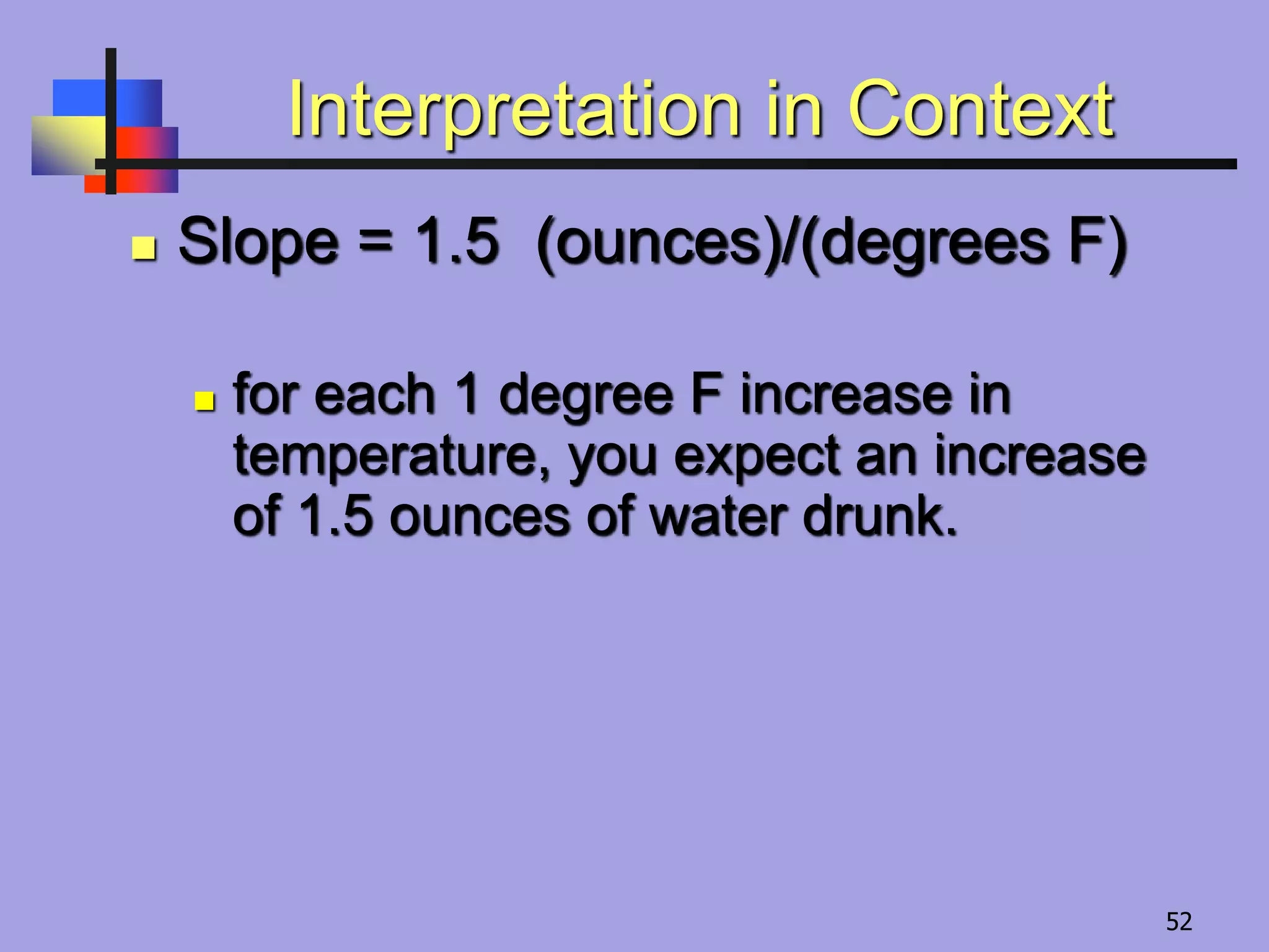 Interpretation in Context
 Slope = 1.5 (ounces)/(degrees F)
 for each 1 degree F increase in
temperature, you expect an increase
of 1.5 ounces of water drunk.
52
 