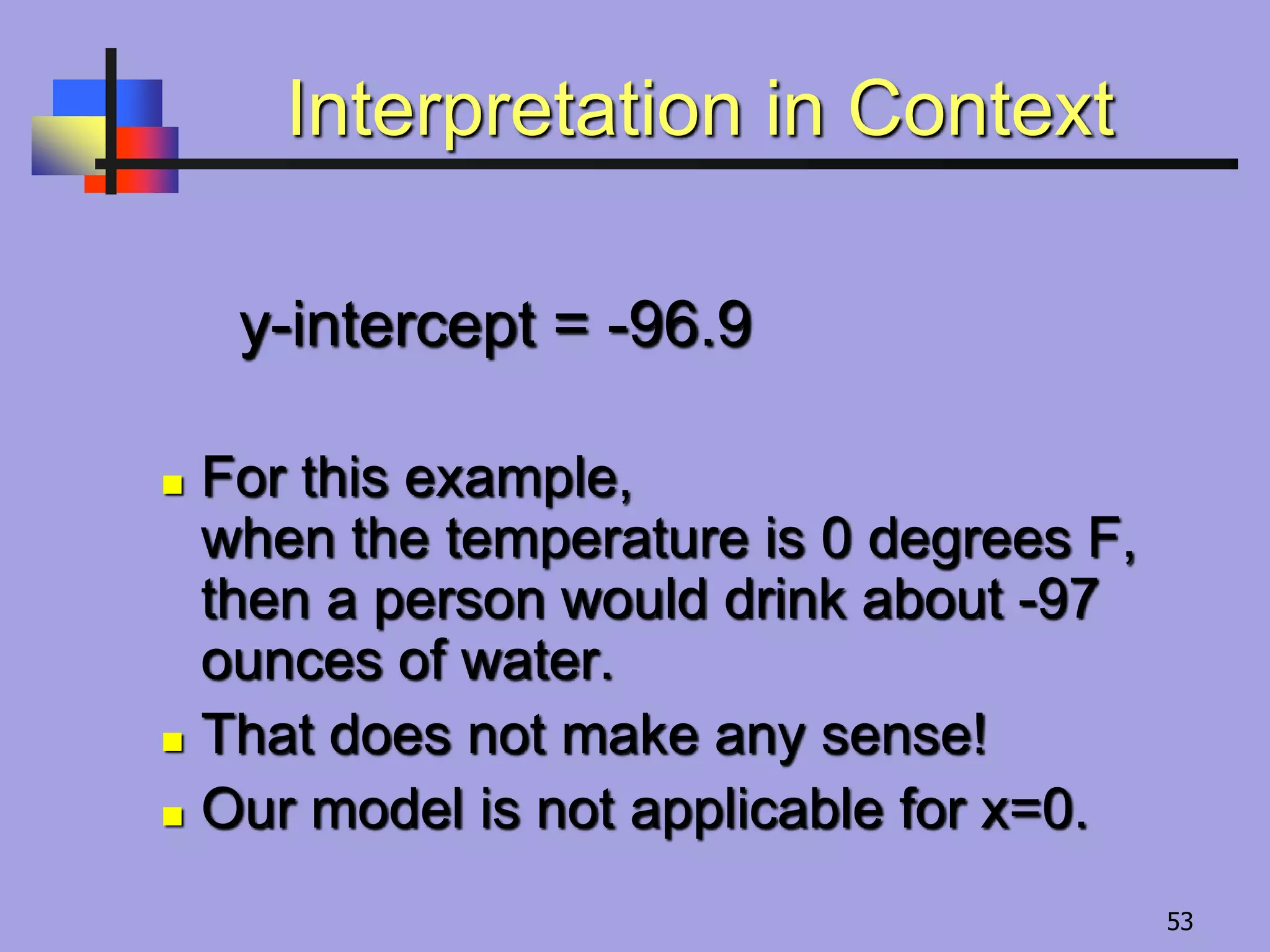 Interpretation in Context
y-intercept = -96.9
 For this example,
when the temperature is 0 degrees F,
then a person would drink about -97
ounces of water.
 That does not make any sense!
 Our model is not applicable for x=0.
53
 