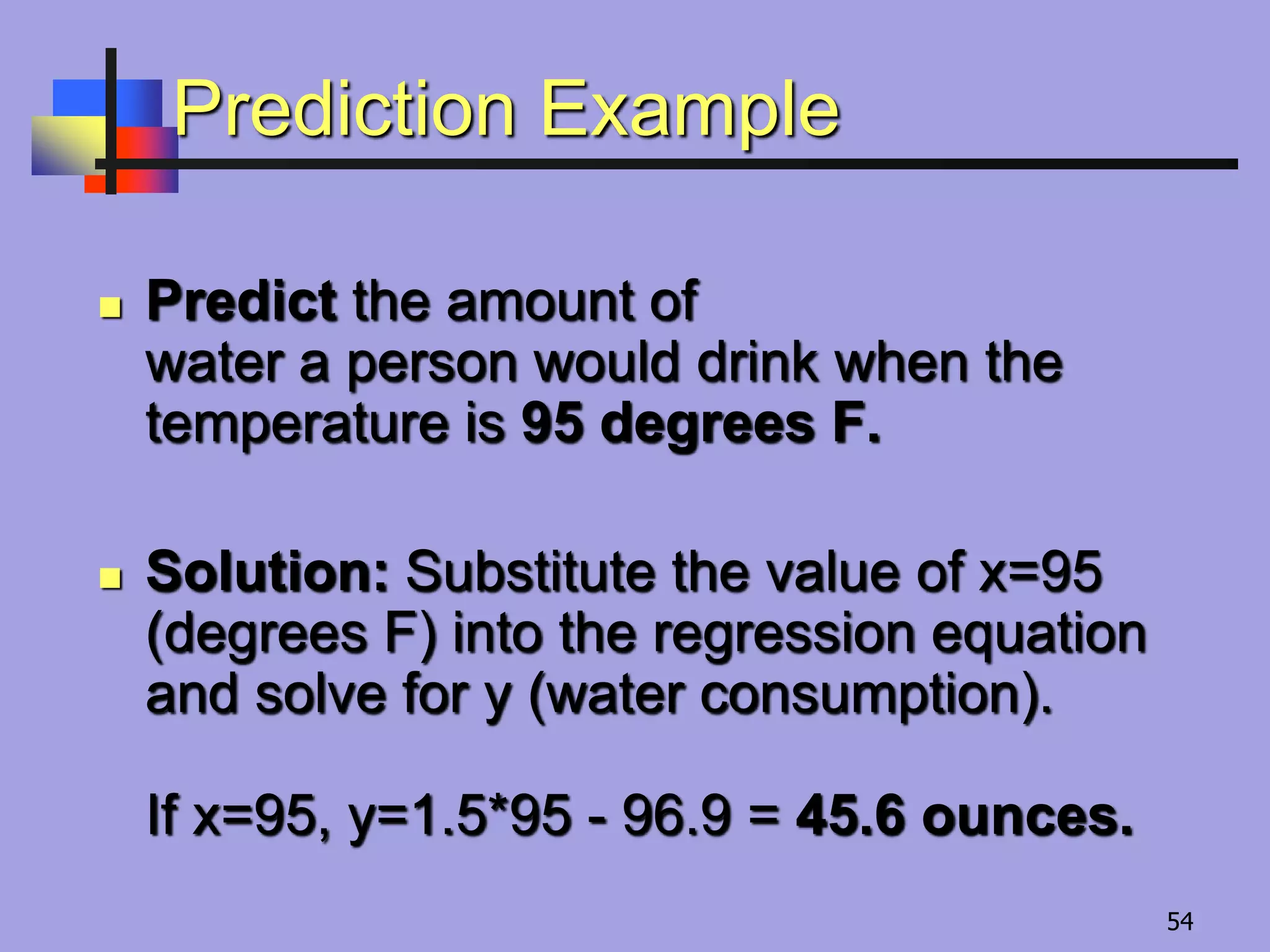 Prediction Example
 Predict the amount of
water a person would drink when the
temperature is 95 degrees F.
 Solution: Substitute the value of x=95
(degrees F) into the regression equation
and solve for y (water consumption).
If x=95, y=1.5*95 - 96.9 = 45.6 ounces.
54
 