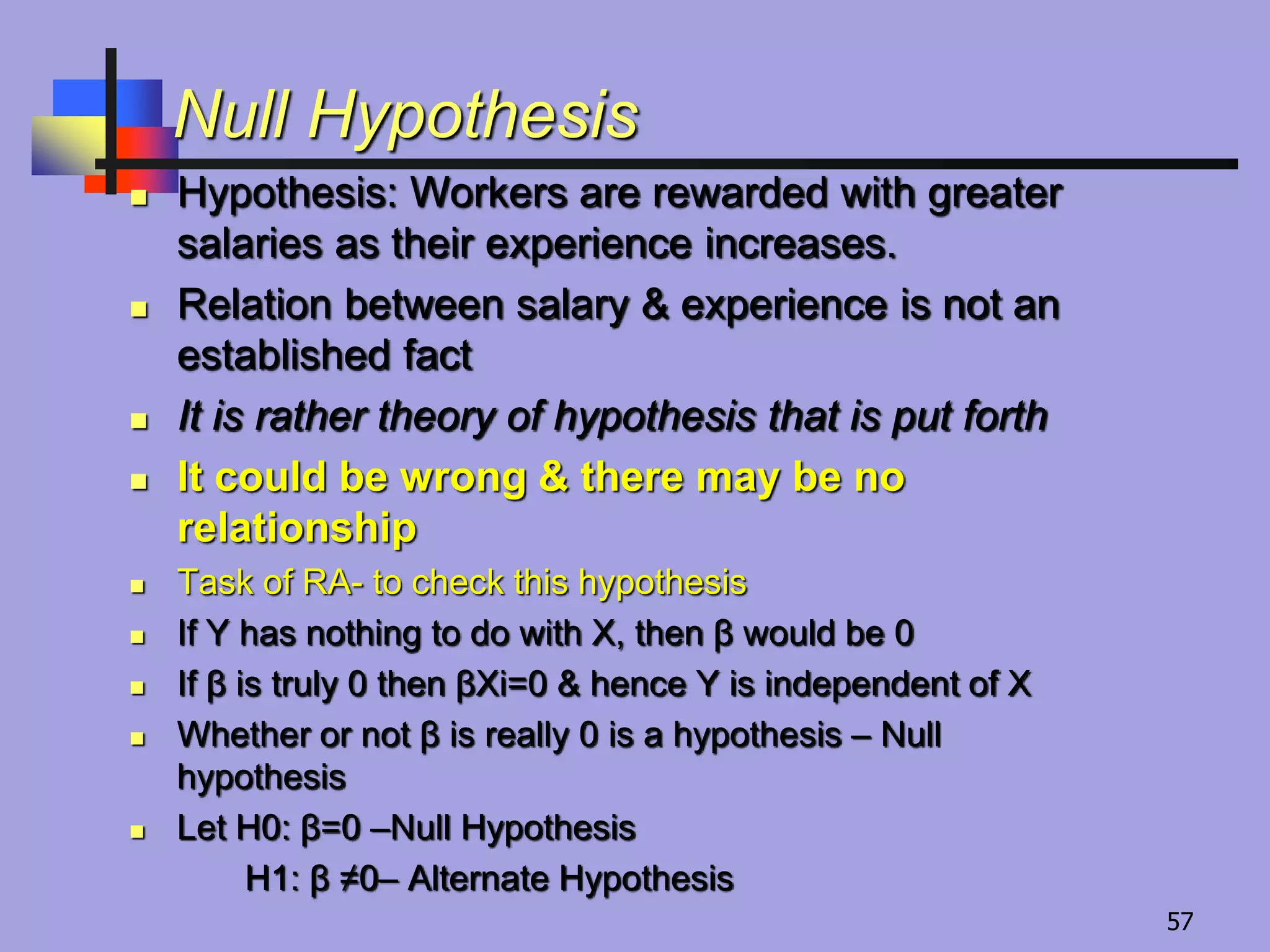 Null Hypothesis
 Hypothesis: Workers are rewarded with greater
salaries as their experience increases.
 Relation between salary & experience is not an
established fact
 It is rather theory of hypothesis that is put forth
 It could be wrong & there may be no
relationship
 Task of RA- to check this hypothesis
 If Y has nothing to do with X, then β would be 0
 If β is truly 0 then βXi=0 & hence Y is independent of X
 Whether or not β is really 0 is a hypothesis – Null
hypothesis
 Let H0: β=0 –Null Hypothesis
H1: β ≠0– Alternate Hypothesis
57
 