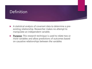 Definition
 A statistical analysis of covariant data to determine a pre-
existing relationship. Researcher makes no attempt to
manipulate an independent variable.
 Purpose: This research technique is used to relate two or
more variables and allow predictions of outcomes based
on causative relationships between the variables
 