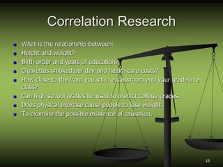 Correlation Research
 What is the relationship between:
 Height and weight?
 Birth order and years of education?
 Cigarettes smoked per day and health care costs?
 How close to the front you sit in a classroom and your grade in a
class?
 Can high school grades be used to predict college grades.
 Does physical exercise cause people to lose weight.
 To examine the possible existence of causation.
10
 