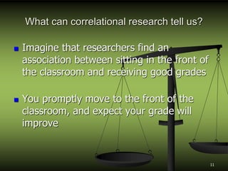 What can correlational research tell us?
 Imagine that researchers find an
association between sitting in the front of
the classroom and receiving good grades
 You promptly move to the front of the
classroom, and expect your grade will
improve
11
 