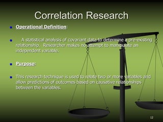 Correlation Research
 Operational Definition:
 A statistical analysis of covariant data to determine a pre-existing
relationship. Researcher makes no attempt to manipulate an
independent variable.
 Purpose:
 This research technique is used to relate two or more variables and
allow predictions of outcomes based on causative relationships
between the variables.
12
 