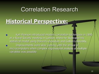 Correlation Research
Historical Perspective:
 Karl Pearson introduced modern correlation techniques in 1895
at a Royal Society meeting in London where he illustrated his
statistical model using Darwin’s evolution and Galton’s heredity.
 Improvements were slow coming until the arrival of
microcomputers when complex regressional analysis of multiple
variables was possible
13
 