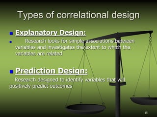 Types of correlational design
 Explanatory Design:
 Research looks for simple associations between
variables and investigates the extent to which the
variables are related
 Prediction Design:
Research designed to identify variables that will
positively predict outcomes
15
 