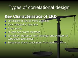 Types of correlational design
Key Characteristics of ERD
 Correlation of two or more variables
 Data collected at one time
 Single group
 At least two scores recorded
 Correlation Statistical Test- Strength and Direction of
correlation determined
 Researcher draws conclusions from statistics alone
16
 