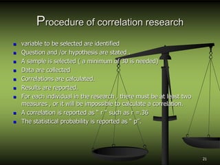 Procedure of correlation research
 variable to be selected are identified
 Question and /or hypothesis are stated .
 A sample is selected ( a minimum of 30 is needed)
 Data are collected
 Correlations are calculated.
 Results are reported.
 For each individual in the research , there must be at least two
measures , or it will be impossible to calculate a correlation.
 A correlation is reported as “ r “ such as r =.36
 The statistical probability is reported as “ p”.
21
 