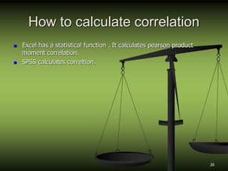 How to calculate correlation
 Excel has a statistical function . It calculates pearson product
moment correlation.
 SPSS calculates correltion.
26
 