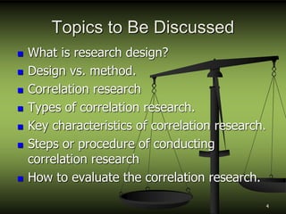 Topics to Be Discussed
 What is research design?
 Design vs. method.
 Correlation research
 Types of correlation research.
 Key characteristics of correlation research.
 Steps or procedure of conducting
correlation research
 How to evaluate the correlation research.
4
 