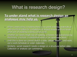 What is research design?
To under stand what is research design an
analogue may help us.
 When constructing a building there is no point ordering materials or
setting critical dates for completion of project stages until we know
what sort of building is being constructed.
 whether we need a high rise of building, a factory for manufacturing
Machinery, a school, a residential home or an apartment block.
 Until this is done we cannot sketch a plan, obtain permits, and work
out a work Schedule or order materials.
 Similarly, social research needs a design or a structure before data
Collection or analysis can commence.
5
 