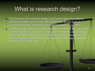 What is research design?
 The function of A research design is to ensure that the evidence
obtained enables us to answer the Initial-How do we evaluate a
Correlational Study all question as unambiguously as possible.
 In other words, when designing research we need to ask: given this
research question (or theory), what type of evidence is needed to
answer the question (or test the theory) in a convincing way?
Research design `deals with a logical problem and not a logistical
problem' (Yin, 1989: 29).
6
 
