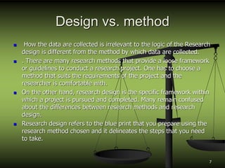Design vs. method
 How the data are collected is irrelevant to the logic of the Research
design is different from the method by which data are collected.
 . There are many research methods that provide a loose framework
or guidelines to conduct a research project. One has to choose a
method that suits the requirements of the project and the
researcher is comfortable with.
 On the other hand, research design is the specific framework within
which a project is pursued and completed. Many remain confused
about the differences between research methods and research
design.
 Research design refers to the blue print that you prepare using the
research method chosen and it delineates the steps that you need
to take.
7
 