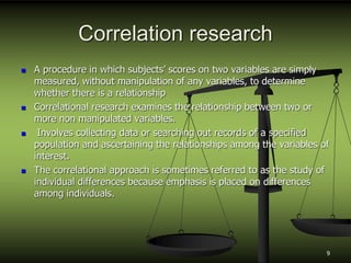 Correlation research
 A procedure in which subjects’ scores on two variables are simply
measured, without manipulation of any variables, to determine
whether there is a relationship
 Correlational research examines the relationship between two or
more non manipulated variables.
 Involves collecting data or searching out records of a specified
population and ascertaining the relationships among the variables of
interest.
 The correlational approach is sometimes referred to as the study of
individual differences because emphasis is placed on differences
among individuals.
9
 