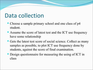 Data collection Choose a sample primary school  and one class of p4 student.  Assume the score of latest test and the ICT use frequency have some relationship Gets the latest test score of social science. Collect as many samples as possible, to plot ICT use frequency done by students, against the score of final examination. Design questionnaire for measuring the  using  of ICT in  class 