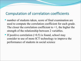 Computation of correlation coefficients number of  students  taken, score of final examination are used to compute the correlation coefficient for each grade. The closer the correlation coefficient to +1, the higher the strength of the relationship between 2 variables. If positive correlation (>0.5) is found, school may consider to use of more ICT technology to improve the performance of students in  social science  