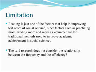 Limitation Reading is just one of the factors that help in improving test score of social science, other factors such as practicing more, writing more and work as volunteer are the traditional methods used to improve  academic achievement in social science  . The said research does not consider the relationship between the frequency and the efficiency?  