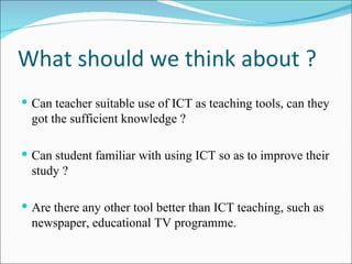 What should we think about ? Can teacher suitable use of ICT as teaching tools, can they got the sufficient knowledge ? Can student familiar with using ICT so as to improve their study ? Are there any other tool better than ICT teaching, such as newspaper, educational TV programme. 