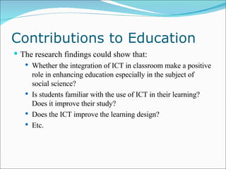 Contributions to Education The research findings could show that: Whether the integration of ICT in classroom make a positive role in enhancing education especially in the subject of social science? Is students familiar with the use of ICT in their learning? Does it improve their study? Does the ICT improve the learning design? Etc. 