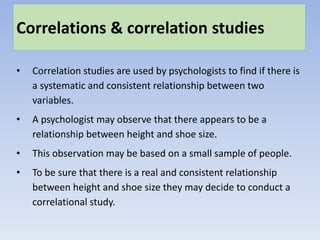 Correlations & correlation studies
• Correlation studies are used by psychologists to find if there is
a systematic and consistent relationship between two
variables.
• A psychologist may observe that there appears to be a
relationship between height and shoe size.
• This observation may be based on a small sample of people.
• To be sure that there is a real and consistent relationship
between height and shoe size they may decide to conduct a
correlational study.
 