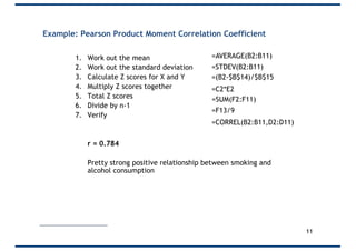 Example: Pearson Product Moment Correlation Coefficient
1. Work out the mean
2. Work out the standard deviation
3. Calculate Z scores for X and Y
4. Multiply Z scores together
5. Total Z scores
6. Divide by n-1
7. Verify
r = 0.784
Pretty strong positive relationship between smoking and
alcohol consumption
=AVERAGE(B2:B11)
=STDEV(B2:B11)
=CORREL(B2:B11,D2:D11)
=(B2-$B$14)/$B$15
=C2*E2
=SUM(F2:F11)
=F13/9
11
 