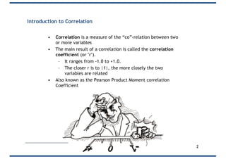 Introduction to Correlation
• Correlation is a measure of the “co”-relation between two
or more variables
• The main result of a correlation is called the correlation
coefficient (or "r").
– It ranges from -1.0 to +1.0.
– The closer r is to |1|, the more closely the two
variables are related
• Also known as the Pearson Product Moment correlation
Coefficient
2
 