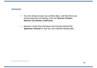 Summary
• You will almost always use cardinal data, and therefore you
should associate correlation with the Pearson Product
Moment Correlation Coefficient
• However retain the technique and intuition behind the
Spearman method in case you use ordered/ranked data
24
 