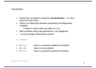 Correlation
• Notice how correlation is based on standardisation – i.e. the z-
scores for each value
• There is no distinction between explanatory and dependent
variables
– It doesn’t matter what you label as x or y
• Both variables need to be quantitative, not categorical
• r can be strongly influenced by outliers
• -1 <r <1
• If r = -1 there is a perfectly negative correlation
• If r = 0 there is no correlation
• If r = +1 there is a perfectly positive correlation
4
 