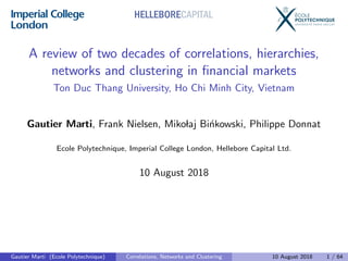 A review of two decades of correlations, hierarchies,
networks and clustering in ﬁnancial markets
Ton Duc Thang University, Ho Chi Minh City, Vietnam
Gautier Marti, Frank Nielsen, Mikolaj Bi´nkowski, Philippe Donnat
Ecole Polytechnique, Imperial College London, Hellebore Capital Ltd.
10 August 2018
HELLEBORECAPITAL
Gautier Marti (Ecole Polytechnique) Correlations, Networks and Clustering 10 August 2018 1 / 64
 
