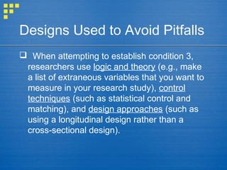 Designs Used to Avoid Pitfalls
 When attempting to establish condition 3,
researchers use logic and theory (e.g., make
a list of extraneous variables that you want to
measure in your research study), control
techniques (such as statistical control and
matching), and design approaches (such as
using a longitudinal design rather than a
cross-sectional design).
 