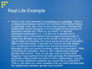 Real Life Example
• Here is one more example of controlling for a variable: There is
a relationship between gender and income in the United States.
In particular, men earn more money than women. Perhaps this
relationship would disappear if we controlled for the amount of
education people had. What do you think? To test this
alternative explanation (i.e., it is due not to gender but to
education) you could examine the average income levels of
males and females ate each of the levels of education (i.e., to
see if males and females who have equal amounts of education
differ in income levels). If gender and income are still related
(i.e., if men earn more money than women at each level of
education) then you would conclude make this conclusion: “After
controlling for education, there is still a relationship between
gender and income.” And, by the way, that is exactly what
happens if you examine the real data (actually the relationship
becomes a little smaller but there is still a relationship). Can you
think of any additional variables you would like to control for?
That is, are there any other variables that you think will eliminate
the relationship between gender and income?
 
