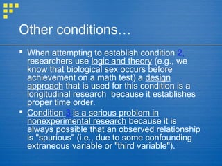 Other conditions…
 When attempting to establish condition 2,
researchers use logic and theory (e.g., we
know that biological sex occurs before
achievement on a math test) a design
approach that is used for this condition is a
longitudinal research because it establishes
proper time order.
 Condition 3 is a serious problem in
nonexperimental research because it is
always possible that an observed relationship
is "spurious" (i.e., due to some confounding
extraneous variable or "third variable").
 