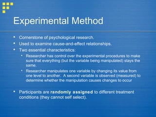 Experimental Method
 Cornerstone of psychological research.
 Used to examine cause-and-effect relationships.
 Two essential characteristics:
 Researcher has control over the experimental procedures to make
sure that everything (but the variable being manipulated) stays the
same.
 Researcher manipulates one variable by changing its value from
one level to another. A second variable is observed (measured) to
determine whether the manipulation causes changes to occur
 Participants are randomly assigned to different treatment
conditions (they cannot self select).
 