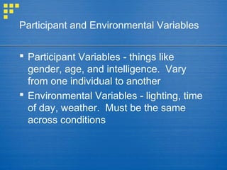 Participant and Environmental Variables
 Participant Variables - things like
gender, age, and intelligence. Vary
from one individual to another
 Environmental Variables - lighting, time
of day, weather. Must be the same
across conditions
 
