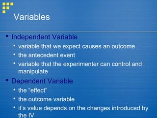 Variables
 Independent Variable
 variable that we expect causes an outcome
 the antecedent event
 variable that the experimenter can control and
manipulate
 Dependent Variable
 the “effect”
 the outcome variable
 it’s value depends on the changes introduced by
the IV
 