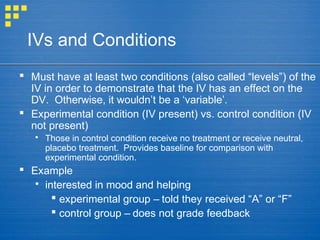 IVs and Conditions
 Must have at least two conditions (also called “levels”) of the
IV in order to demonstrate that the IV has an effect on the
DV. Otherwise, it wouldn’t be a ‘variable’.
 Experimental condition (IV present) vs. control condition (IV
not present)
 Those in control condition receive no treatment or receive neutral,
placebo treatment. Provides baseline for comparison with
experimental condition.
 Example
 interested in mood and helping
 experimental group – told they received “A” or “F”
 control group – does not grade feedback
 