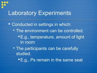 Laboratory Experiments
 Conducted in settings in which:
 The environment can be controlled.
E.g., temperature, amount of light
in room
 The participants can be carefully
studied.
E.g., Ps remain in the same seat
 