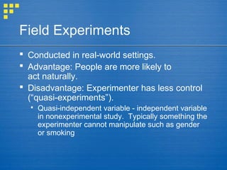Field Experiments
 Conducted in real-world settings.
 Advantage: People are more likely to
act naturally.
 Disadvantage: Experimenter has less control
(“quasi-experiments”).
 Quasi-independent variable - independent variable
in nonexperimental study. Typically something the
experimenter cannot manipulate such as gender
or smoking
 