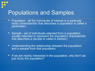 Populations and Samples
 Population - all the individuals of interest in a particular
study (characteristic that describes a population is called a
parameter)
 Sample - set of individuals selected from a population,
usually intended to represent the population characteristic
that describes a sample is called a statistic)
 Understanding the relationship between the population
and a sample from that population.
 If we are mainly interested in the population, why don’t we
just study the population?
 