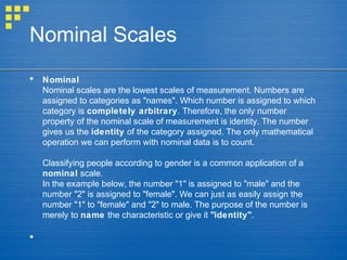 Nominal Scales
 Nominal
Nominal scales are the lowest scales of measurement. Numbers are
assigned to categories as "names". Which number is assigned to which
category is completely arbitrary. Therefore, the only number
property of the nominal scale of measurement is identity. The number
gives us the identity of the category assigned. The only mathematical
operation we can perform with nominal data is to count.
Classifying people according to gender is a common application of a
nominal scale.
In the example below, the number "1" is assigned to "male" and the
number "2" is assigned to "female". We can just as easily assign the
number "1" to "female" and "2" to male. The purpose of the number is
merely to name the characteristic or give it "identity".

 