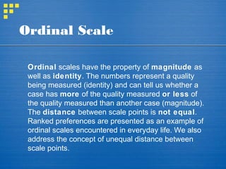 Ordinal Scale
Ordinal scales have the property of magnitude as
well as identity. The numbers represent a quality
being measured (identity) and can tell us whether a
case has more of the quality measured or less of
the quality measured than another case (magnitude).
The distance between scale points is not equal.
Ranked preferences are presented as an example of
ordinal scales encountered in everyday life. We also
address the concept of unequal distance between
scale points.
 