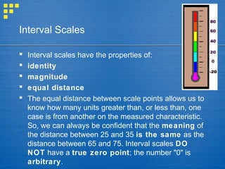 Interval Scales
 Interval scales have the properties of:
 identity
 magnitude
 equal distance
 The equal distance between scale points allows us to
know how many units greater than, or less than, one
case is from another on the measured characteristic.
So, we can always be confident that the meaning of
the distance between 25 and 35 is the same as the
distance between 65 and 75. Interval scales DO
NOT have a true zero point; the number "0" is
arbitrary.
 