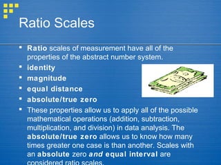 Ratio Scales
 Ratio scales of measurement have all of the
properties of the abstract number system.
 identity
 magnitude
 equal distance
 absolute/true zero
 These properties allow us to apply all of the possible
mathematical operations (addition, subtraction,
multiplication, and division) in data analysis. The
absolute/true zero allows us to know how many
times greater one case is than another. Scales with
an absolute zero and equal interval are
 