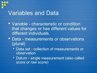 Variables and Data
 Variable - characteristic or condition
that changes or has different values for
different individuals.
 Data - measurements or observations
(plural)
 Data set - collection of measurements or
observation
 Datum - single measurement (also called
score or raw score)
 