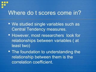 Where do t scores come in?
 We studied single variables such as
Central Tendency measures.
 However, most researchers look for
relationships between variables ( at
least two)
 The foundation to understanding the
relationship between them is the
correlation coefficient.
 