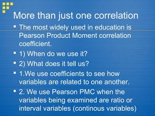 More than just one correlation
 The most widely used in education is
Pearson Product Moment correlation
coefficient.
 1) When do we use it?
 2) What does it tell us?
 1.We use coefficients to see how
variables are related to one another.
 2. We use Pearson PMC when the
variables being examined are ratio or
interval variables (continous variables)
 