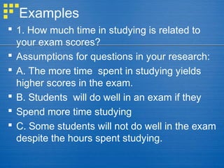 Examples
 1. How much time in studying is related to
your exam scores?
 Assumptions for questions in your research:
 A. The more time spent in studying yields
higher scores in the exam.
 B. Students will do well in an exam if they
 Spend more time studying
 C. Some students will not do well in the exam
despite the hours spent studying.
 